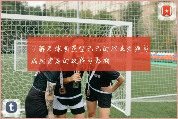 了解足球明星登巴巴的职业生涯与成就背后的故事与影响