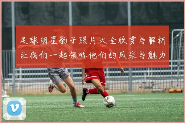 足球明星豹子照片大全欣赏与解析让我们一起领略他们的风采与魅力