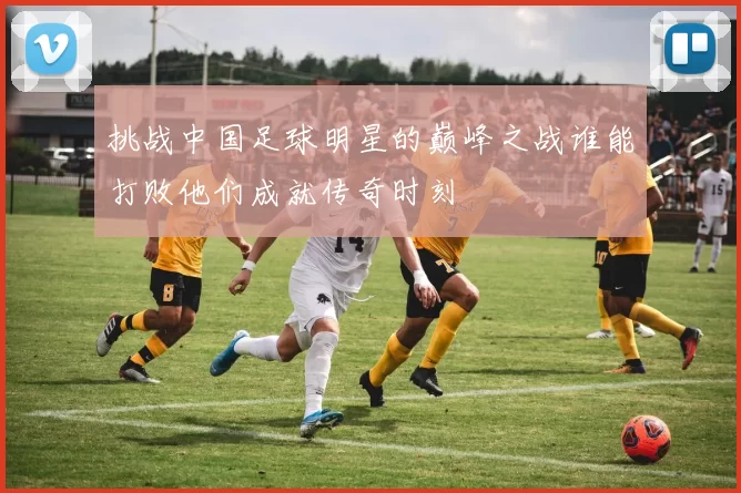 挑战中国足球明星的巅峰之战谁能打败他们成就传奇时刻