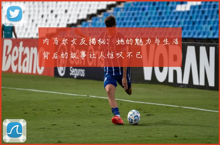 内马尔女友揭秘：她的魅力与生活背后的故事让人惊叹不已