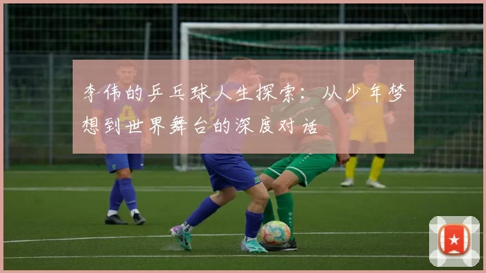 李伟的乒乓球人生探索：从少年梦想到世界舞台的深度对话