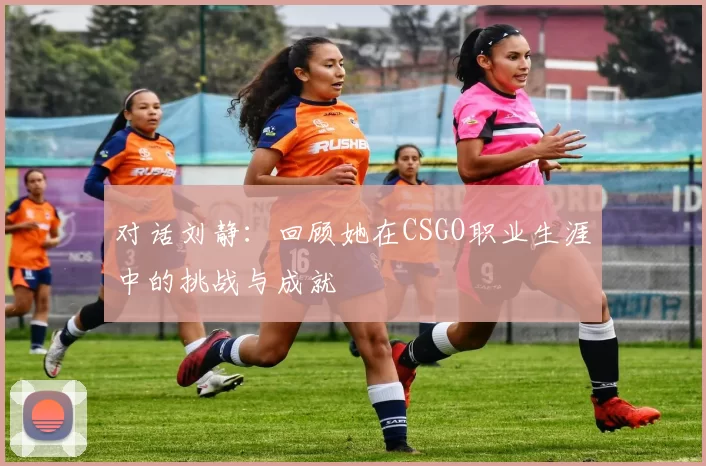 对话刘静：回顾她在CSGO职业生涯中的挑战与成就