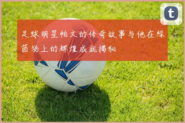 足球明星帕文的传奇故事与他在绿茵场上的辉煌成就揭秘