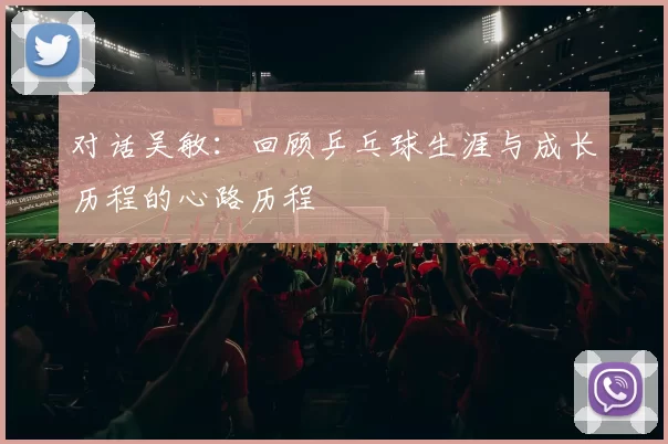 对话吴敏：回顾乒乓球生涯与成长历程的心路历程