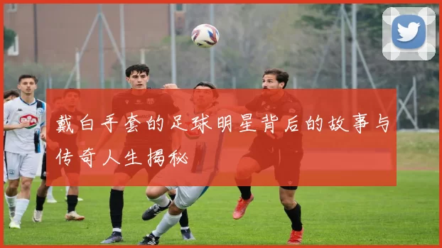 戴白手套的足球明星背后的故事与传奇人生揭秘