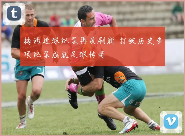 梅西进球纪录再度刷新 打破历史多项纪录成就足球传奇