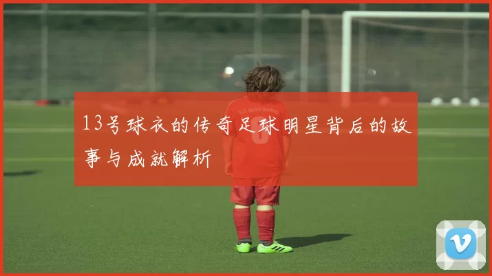 13号球衣的传奇足球明星背后的故事与成就解析