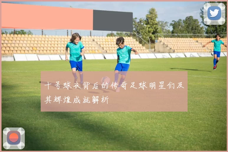 十号球衣背后的传奇足球明星们及其辉煌成就解析