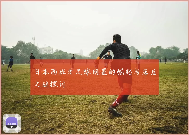 日本西班牙足球明星的崛起与落后之谜探讨