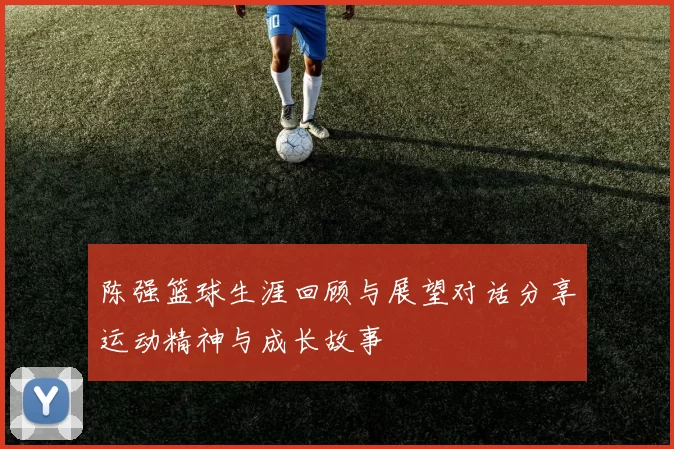 陈强篮球生涯回顾与展望对话分享运动精神与成长故事