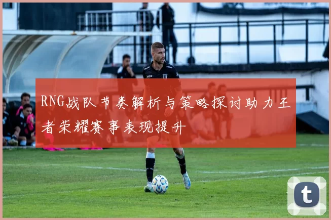 RNG战队节奏解析与策略探讨助力王者荣耀赛事表现提升