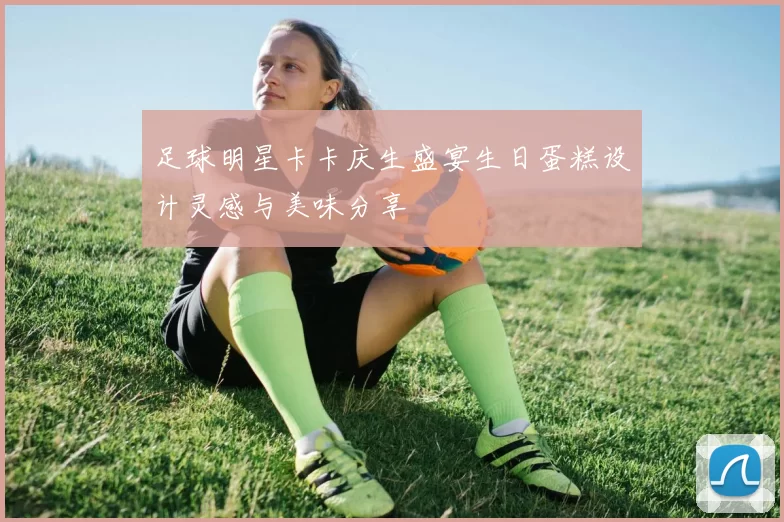 足球明星卡卡庆生盛宴生日蛋糕设计灵感与美味分享