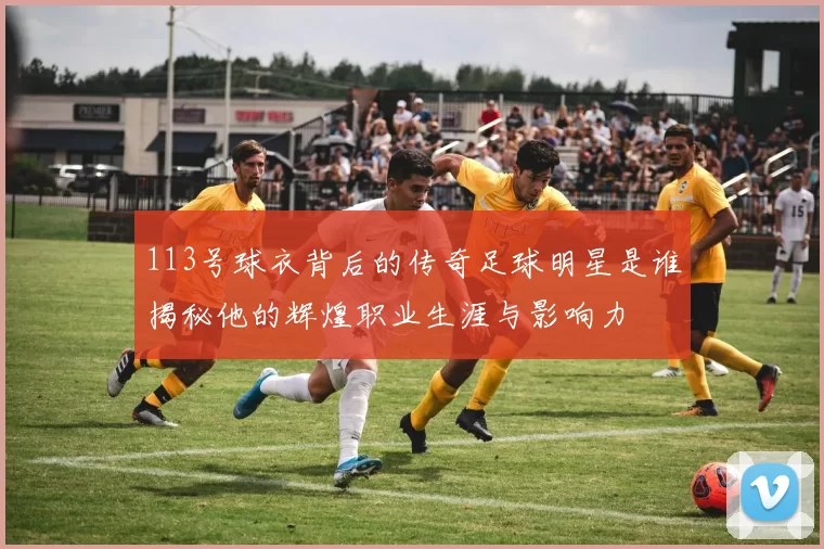 113号球衣背后的传奇足球明星是谁揭秘他的辉煌职业生涯与影响力