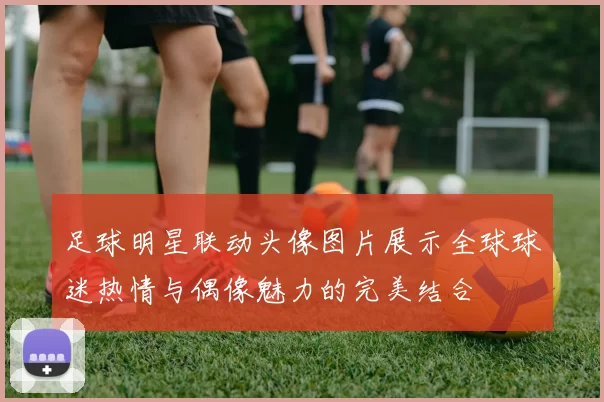 足球明星联动头像图片展示全球球迷热情与偶像魅力的完美结合