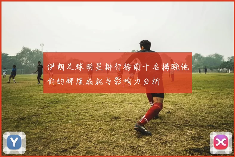 伊朗足球明星排行榜前十名揭晓他们的辉煌成就与影响力分析