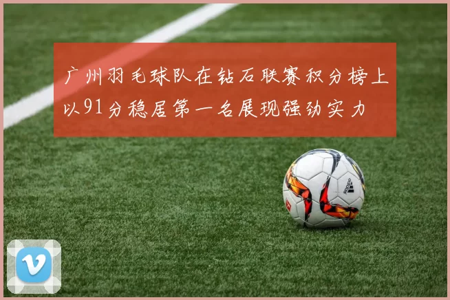 广州羽毛球队在钻石联赛积分榜上以91分稳居第一名展现强劲实力