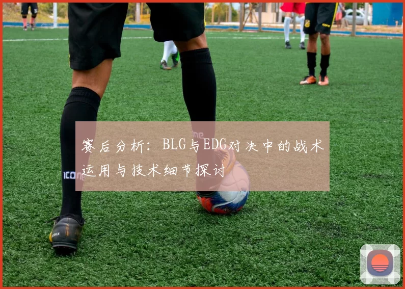 赛后分析：BLG与EDG对决中的战术运用与技术细节探讨