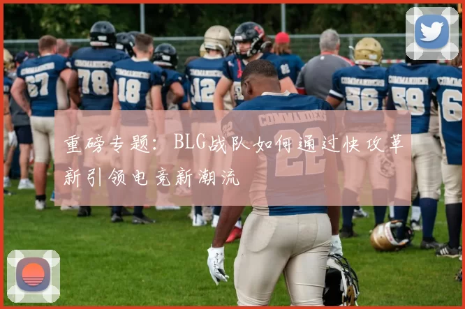 重磅专题：BLG战队如何通过快攻革新引领电竞新潮流