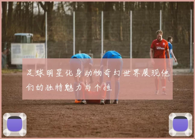 足球明星化身动物奇幻世界展现他们的独特魅力与个性