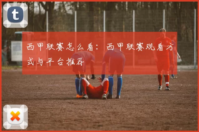 西甲联赛怎么看：西甲联赛观看方式与平台推荐