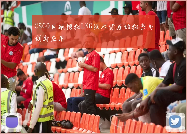 CSGO巨献揭秘LNG技术背后的秘密与创新应用