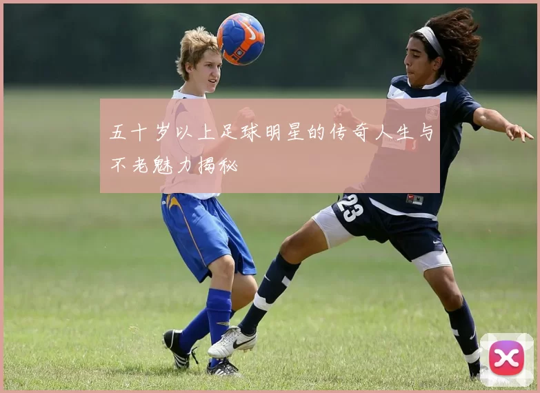 五十岁以上足球明星的传奇人生与不老魅力揭秘