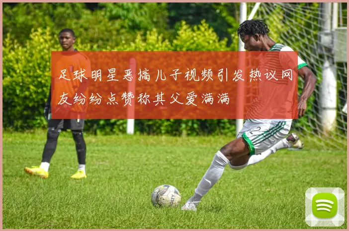 足球明星恶搞儿子视频引发热议网友纷纷点赞称其父爱满满