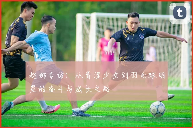 赵娜专访：从青涩少女到羽毛球明星的奋斗与成长之路