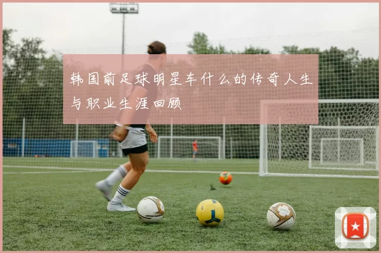 韩国前足球明星车什么的传奇人生与职业生涯回顾