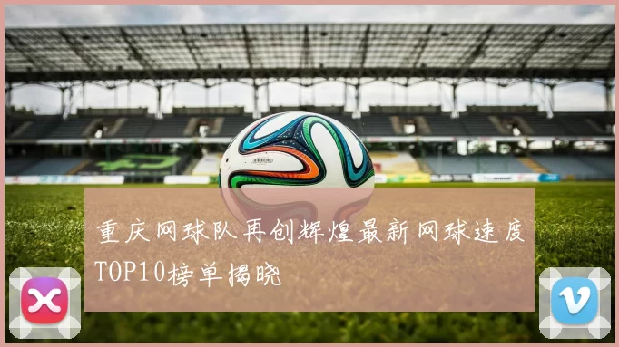 重庆网球队再创辉煌最新网球速度TOP10榜单揭晓
