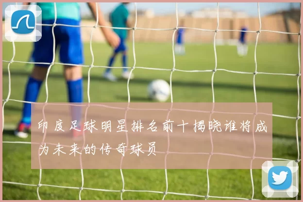 印度足球明星排名前十揭晓谁将成为未来的传奇球员