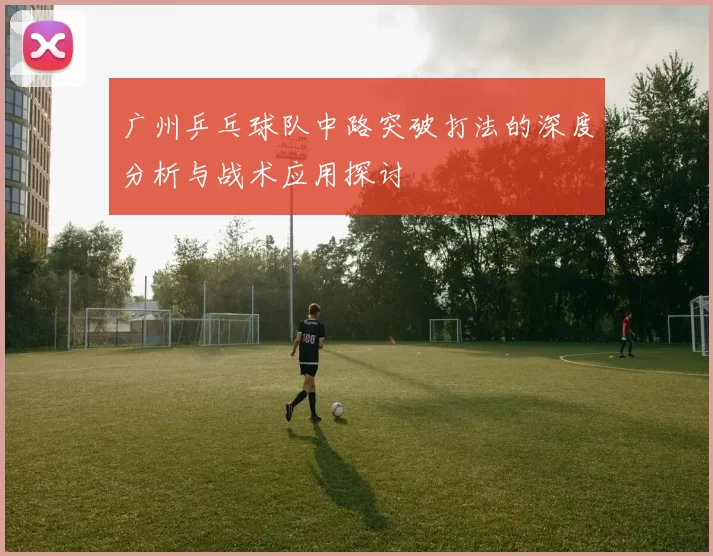 广州乒乓球队中路突破打法的深度分析与战术应用探讨