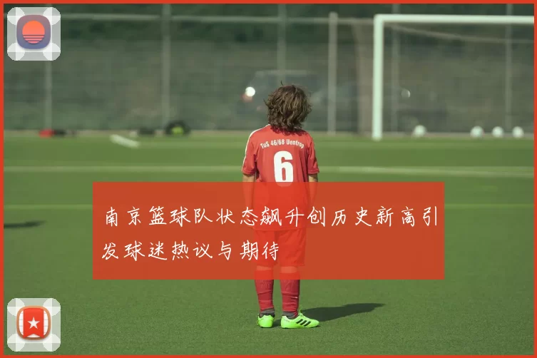 南京篮球队状态飙升创历史新高引发球迷热议与期待