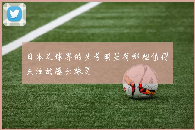 日本足球界的头号明星有哪些值得关注的爆头球员