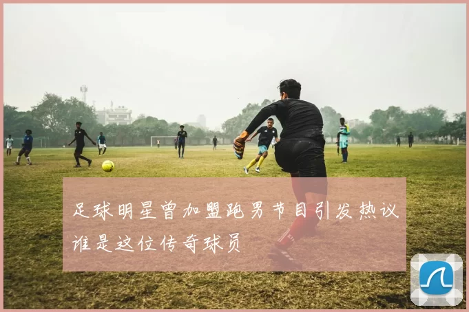 足球明星曾加盟跑男节目引发热议谁是这位传奇球员