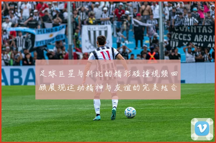 足球巨星与科比的精彩碰撞视频回顾展现运动精神与友谊的完美结合