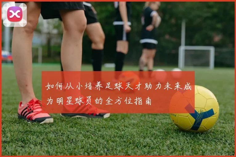 如何从小培养足球天才助力未来成为明星球员的全方位指南