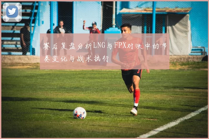 赛后复盘分析LNG与FPX对决中的节奏变化与战术执行