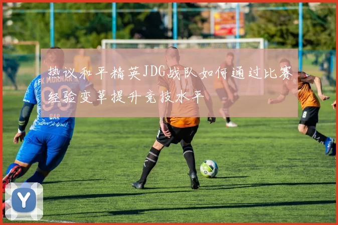 热议和平精英JDG战队如何通过比赛经验变革提升竞技水平