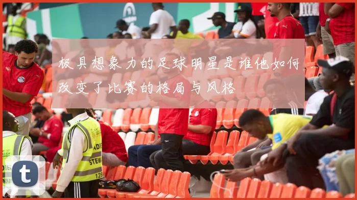 极具想象力的足球明星是谁他如何改变了比赛的格局与风格