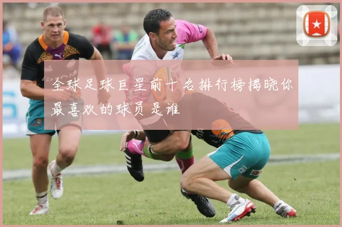 全球足球巨星前十名排行榜揭晓你最喜欢的球员是谁