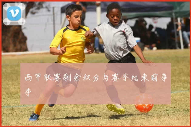 西甲联赛剩余积分与赛季结束前争夺