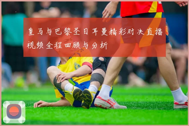皇马与巴黎圣日耳曼精彩对决直播视频全程回顾与分析