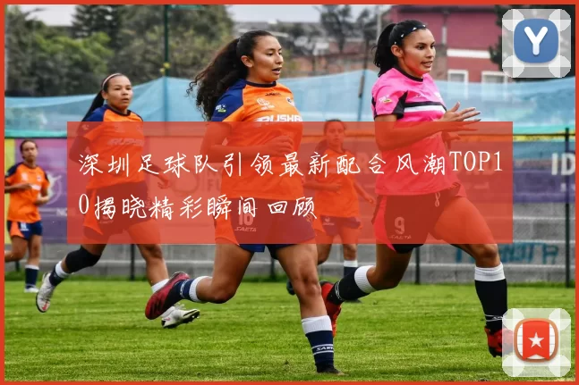 深圳足球队引领最新配合风潮TOP10揭晓精彩瞬间回顾
