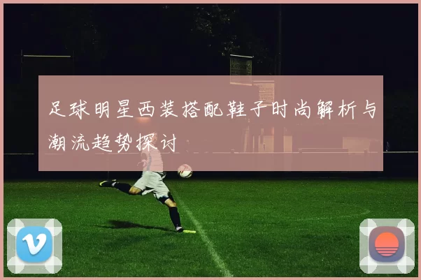 足球明星西装搭配鞋子时尚解析与潮流趋势探讨