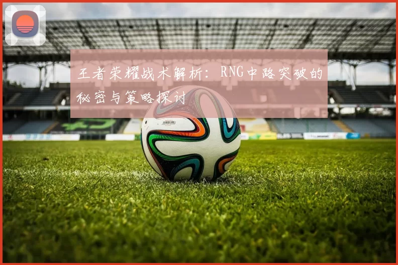 王者荣耀战术解析：RNG中路突破的秘密与策略探讨
