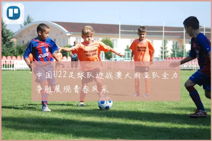 中国U22足球队迎战澳大利亚队全力争胜展现青春风采