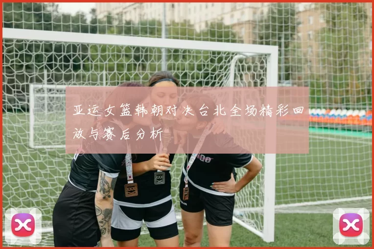亚运女篮韩朝对决台北全场精彩回放与赛后分析
