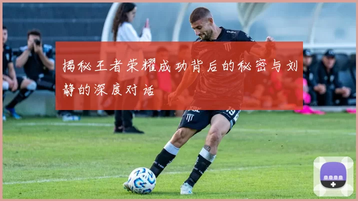 揭秘王者荣耀成功背后的秘密与刘静的深度对话