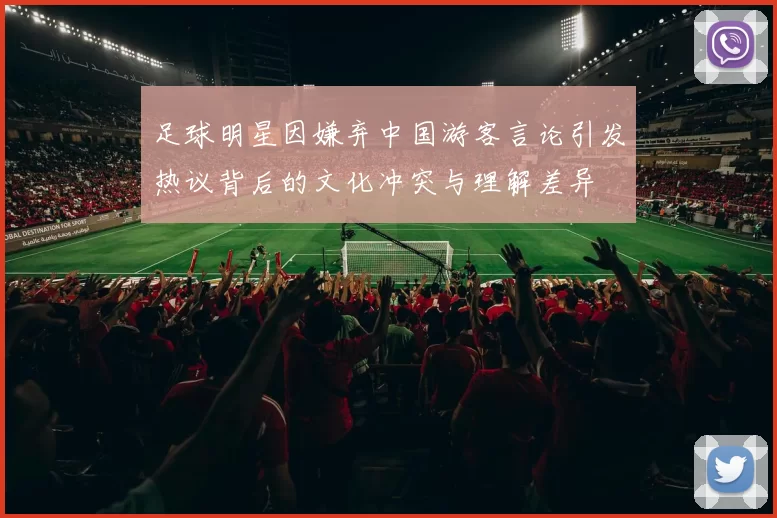 足球明星因嫌弃中国游客言论引发热议背后的文化冲突与理解差异